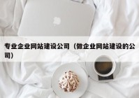 专业企业网站建设公司（做企业网站建设的公司）